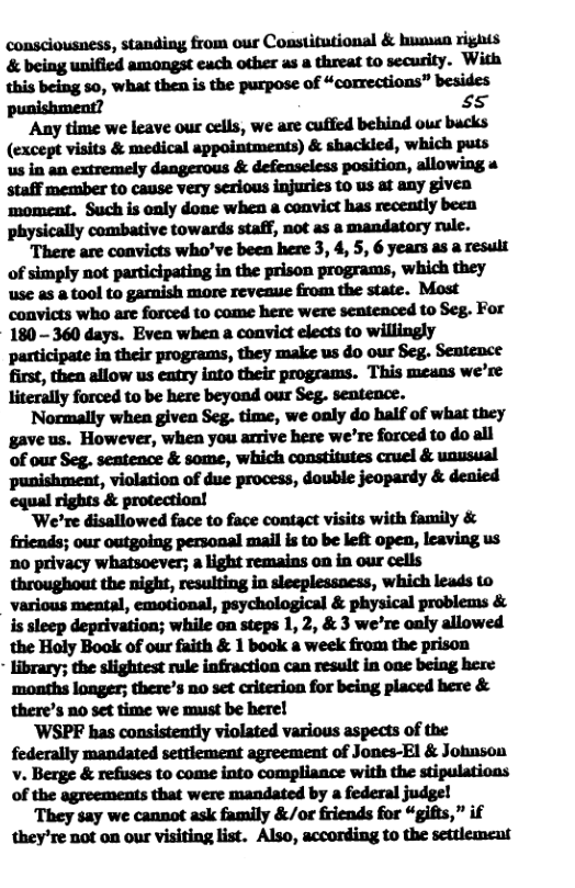consciousness, standing from our Cosstitutional & hunun rights ammwu&mau.mmm. ‘With this being so, what then is the purpose of “corrections” besides punishment? 55  Any time we leave our cells, we are cuffied behind our bucks (except visits & medical appointments) & shackled, which puts us in an extremely dangerous & defenseless position, allowing 4 staff member to cause very sexious injuries to us at any given moment. Such is only done when a convict has recently been physically combative towards staff, not as a mandatory rule.  There are convicts who’ve been here 3, 4, 5, 6 years as a result of simply not participating in the prison programs, which they use as & tool to gamish more revenuse from the state. Most convicts who are forced to come here were sentenced to Seg. For 180 - 360 days. Even when a convict elects to willingly participate in their programs, they make us do our Seg. Senteoce first, then allow us eatry into their programs. This means we’re literally forced to be here beyond our Seg. sentence.  Normally when given Seg. time, we only do half of what they gave us. However, when you arrive here we’re forced to do all of our Seg. seatence & some, which constitutes cruel & unusual punishment, violation of due process, double jeopardy & denied ‘equal rights & protection!  ‘We’re disallowed face to face contact visits with family & friends; our outgoing personal mail is to be left open, leaving us o privacy whatsoever; a light remains on in our cells throughout the night, resulting in sleeplessacss, which leads to various mental, emotional, psychological & physical problems & is sleep deprivation; while on steps 1, 2, & 3 we’re caly allowed the Holy Book of our faith & 1 book a week from the prison - library; the slightest rule infraction can result in one being here ‘months longer; there’s no set criterion for being placed here & there’s no set time we must be here!  ’WSPF has consistently violated various aspects of the federally mandated settiement agreement of Jones-El & Johnson v. Berge & refuses to come into compliance with the stipulations of the agreements that were mandated by a federal judge!  They say we cannot ask family &/or friends for “gifts,” if they’re not on our visiting list. Also, according to the settlement 